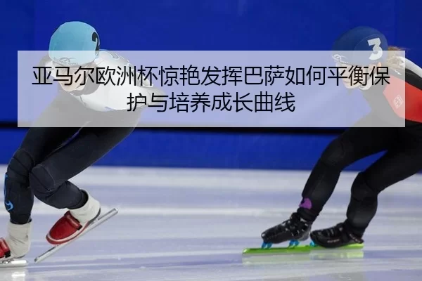 亚马尔欧洲杯惊艳发挥巴萨如何平衡保护与培养成长曲线